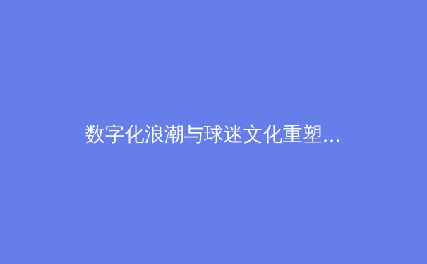 数字化浪潮与球迷文化重塑：现代体育产业的变革与挑战 - 4