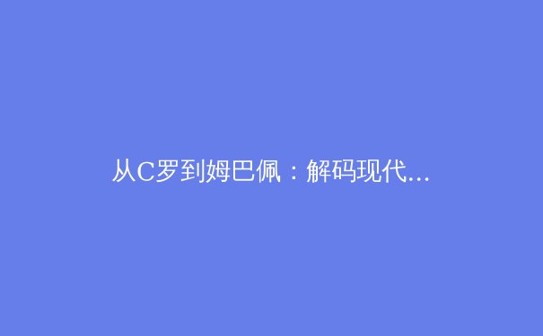 从C罗到姆巴佩：解码现代足球前锋的战术革命与数据进化 - 4